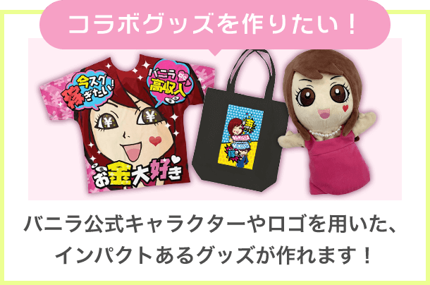 コラボグッズを作りたい！ バニラ公式キャラクターやロゴを用いた、インパクトあるグッズが作れます！